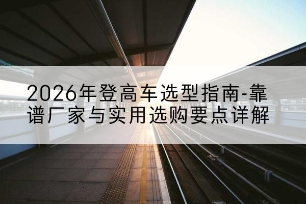 顺庆登高车厂家推荐-2026年登高车选型指南-靠谱厂家与实用选购要点详解