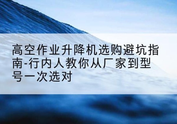 顺庆升降平台厂家-高空作业升降机选购避坑指南-行内人教你从厂家到型号一次选对