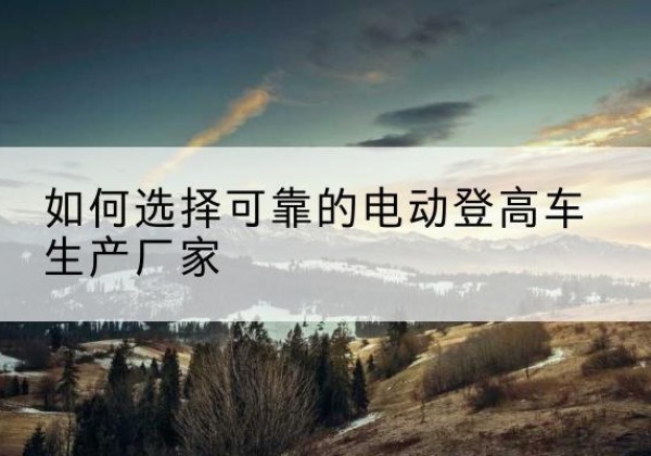 顺庆电动登高车厂家-如何选择可靠的电动登高车生产厂家