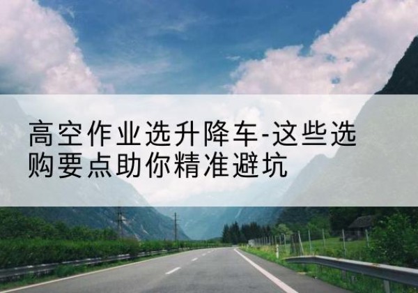 顺庆升降车厂家-高空作业选升降车-这些选购要点助你*避坑