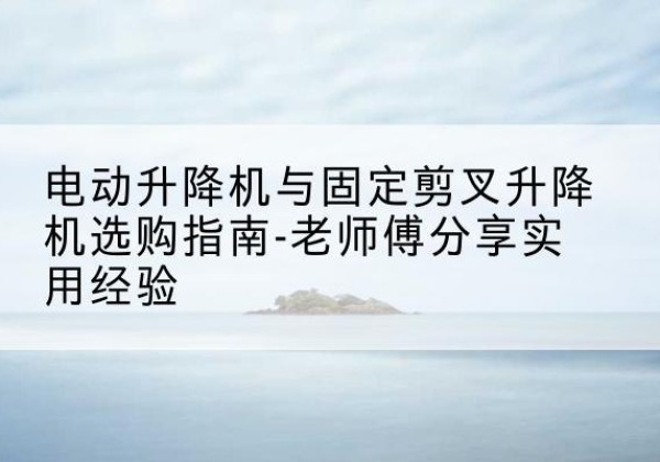 顺庆电动升降机怎么选-电动升降机与固定剪叉升降机选购指南-老师傅分享实用经验