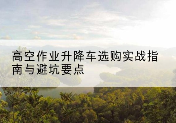 顺庆升降车怎么选-高空作业升降车选购实战指南与避坑要点