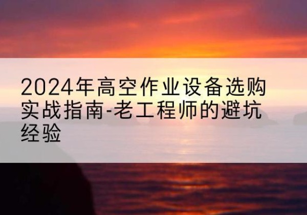 顺庆高空作业升降机厂家推荐-2024年高空作业设备选购实战指南-老工程师的避坑经验