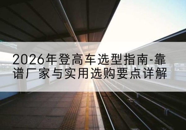 顺庆登高车厂家推荐-2026年登高车选型指南-靠谱厂家与实用选购要点详解